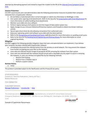14
attempts by attempting payment and instead to report the incident to the FBI at the Internet Crime Complaint Center
(IC3).
Solution Prevention
US-CERT recommends users and administrators take the following preventative measures to protect their computer
networks from a CryptoLocker infection:
Do not follow unsolicited web links in email messages or submit any information to WebPages in links
Use caution when opening email attachments. Refer to the Security Tip Using Caution with Email Attachments for
more information on safely handling email attachments
Maintain up-to-date anti-virus software
Perform regular backups of all systems to limit the impact of data and/or system loss
Apply changes to your Intrusion Detection/Prevention Systems and Firewalls to detect any known malicious
activity
Secure open-share drives by only allowing connections from authorized users
Keep your operating system and software up-to-date with the latest patches
Refer to the Recognizing and Avoiding Email Scams (pdf) document for more information on avoiding email scams
Refer to the Security Tip Avoiding Social Engineering and Phishing Attacks for more information on social
engineering attacks
Mitigation
US-CERT suggests the following possible mitigation steps that users and administrators can implement, if you believe
your computer has been infected with CryptoLocker malware:
Immediately disconnect the infected system from the wireless or wired network. This may prevent the malware
from further encrypting any more files on the network
Users who are infected should change all passwords AFTER removing the malware from their system
Users who are infected with the malware should consult with a reputable security expert to assist in removing
the malware, or users can retrieve encrypted files by the following methods:
o Restore from backup,
o Restore from a shadow copy or
o Perform a system restore.
Revision History
Initial
This product is provided subject to this Notification and this Privacy & Use policy.
OTHER RESOURCES:
Contact Us | Security Publications | Alerts and Tips |
Related Resources
STAY CONNECTED
SUBSCRIBER SERVICES:
Manage Preferences | Unsubscribe | Help
This email was sent to using GovDelivery, on behalf of: United States Computer
Emergency Readiness Team (US-CERT) · 245 Murray Lane SW Bldg 410 · Washington, DC 20598 · (703) 235-
5110
Example of Cyptolocker Ransomware
 