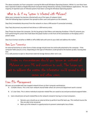 16
The above examples are from computers running the Microsoft Windows Operating Systems. While it is rare there have
been reported incidents of Apple Macintosh Computer being infected by natively created Malware applications. The vast
majority of reported cases of infected systems have been running the Windows Operating System.
What to do if my System is infected with Malware?
When your computer has become infected with any of the types of malware listed.
Take the following steps to prevent the spread to other users and systems on the network.
Step One) immediately disconnect from the network or close a VPN session if connected remotely.
Step Two) disconnect any external hard drives or USB memory sticks.
Step Three) shut down the computer. Do this by going to Start Menu and selecting shutdown. If the PC prevents you
from performing this action then hold down the power button on the front of the workstation or the laptop until it
powers down.
Step Four) Contact Jonathan at X849 or Jeff at X852 who will come to your desk and address the matter.
Data Loss Prevention
An external hard drive or other forms of data storage should never be continually attached to the computer. If the
computer fallen prey to a virus. Depending on the type of infestation could spread to the backed up data. Causing data
lose.
It is a safe practice to eject or disconnect external storage devices when not in use.
User File Management
All users are provided with two mapped network drives on their computer workstations.
A. S:Public Shares. This is the main network shared folder where all communal department work is stored.
B. U: User Data. This is where individual corporate related files are saved to secured personalized assigned folder.
C. Users should store all work related files to the network instead of storing it on local computers.
Remote users should use an external drive to perform local file back-ups. This method insures the
files are able to be recovered.
Back-up to the network is a good practice to prevent catastrophic loss of data.
Under no circumstances should you ignore an outbreak of
Malware on your PC and continue to work. The longer you
wait to address the matter the infestation could spread to the
server and other users.
 
