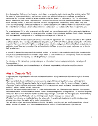 3
Introduction
Since its inception, the Internet has become a central part of conducting business and searching for information. With
the advent of personal data devices such as smart phones and tablets, the internet created new forms of social
engineering. For example a person can access vast interconnected network of computers to “surf” for information
without ever leaving their home. They can conduct financial transactions, purchase goods from anywhere around the
world, remotely connect to their office network, and even placing an order for delivering dinner. There have been
untold benefits of being a connected member to this world wide community. At the same time there are members of
this vast and interconnected network whose intentions are to exploit and hurt others for their own personal gain.
The perpetrators do this by using programs created to attack and harm other computer. When a computer is attacked in
such a matter they are attempting to gain access to the intended victim’s computer and data. This is called a Computer
Virus. Just like when a bad germ attacks the body and cause a person to become sick.
When a computer is infected by a virus it can cause serious harm regardless if it is a personal computer or if it is part of
an office network. Once a computer has become compromised, it can transfer the virus to other computer such as File
Servers by the means of transferring files or sending infected attachments by email. The results of such an outbreak can
lead to the loss of data, worker productivity, and possible theft of data to commit corporate espionage and or identity
theft based crimes.
In addition to web based computer software based attacks. The initiators have added another weapon to their arsenal
using malicious and spoofed emails created a simple means to harm and harass the unsuspecting victim and computer
by fool the recipient into installing and infecting their own computer.
The intention of this manual is to cover a wide range of information from erroneous emails to the many types of
Computer Viruses.
In addition it will include steps that can be taken to safe guard your workstation from harm and loss of data.
What is Electronic Mail?
Using a computer program to first compose and then send a letter in digital form from a sender to single or multiple
recipients.
When you send electronic mail to an internal or external recipient the server tags the message with important
information. Just like filling out a shipping slip for sending a package using FedEx. The servers will apply “shipping
information” in a form of Internet Protocol address. This is how our email server sends your message to its intended
recipient’s address mailbox on their mail server.
It contains the important information such as a time stamp of the date and time the message was sent. Then senders
email address which also includes the numerical address of the sending service routing address. The intended recipients
addresses if there is more than one in order to send a reply message. Also listed is the message subject matter and any
message attachments. The header will also list the program that the message was created with.
A “hacker” can intercept an email and change the return path. To an alternate location or in bed it with dangerous
software in the hopes the reader will be fooled into installing it.
They will even create a fake internal address to deceive the reader into thinking it was sent from legitimate internal
address. Instead this address is an alias to an external hosted mailbox that will redirect the reply message.
 