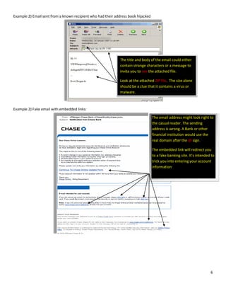 6
Example 2) Email sent from a known recipient who had their address book hijacked
Example 2) Fake email with embedded links:
The title and body of the email could either
contain strange characters or a message to
invite you to see the attached file.
Look at the attached ZIP file. The size alone
should be a clue that it contains a virus or
malware.
The email address might look right to
the casual reader. The sending
address is wrong. A Bank or other
financial institution would use the
real domain after the @ sign.
The embedded link will redirect you
to a fake banking site. It’s intended to
trick you into entering your account
information
 
