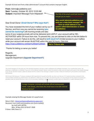 7
Not a Triboro site
Example 4) Email sent from a fake administrator’s account that contains improper English.
From: Admin@cuddletime.com
Sent: Tuesday, October 30, 2012 10:20 AM
Subject: Important Message From Helpdesk!!
Dear Email Owner (Email Owner? Who says that?)
You have exceeded the limit of your mailbox set by our IT
Service, and from now you cannot be receiving (you
cannot be receiving?) all incoming emails and also
some of your outgoing emails will not be delivered and LASTLY, your account will be 'DE-
ACTIVATED' within 24 hours from now. To prevent this, you are advised to click on the link below to
reset your account. Failure to do this, will result to (will result to?) limited access to your mailbox
while your account will remain IN-ACTIVE within the next 24 hours. Click link:
https://mail.cuddletime.net/blah%20blah%20blah
Thanks for letting us serve you better!
Regards,
Management.
Upgrade Department (Upgrade Department?)
This email message is for the sole use of the intended recipient(s) and may contain confidential and privileged information. Any unauthorized review, use,
disclosure or distribution is prohibited. If you are not the intended recipient, please contact the sender by reply email and destroy all copies of the original message.
If you are the intended recipient, please be advised that the content of this message is subject to access, review and disclosure by the sender's Email System
Administrator.
IRS Circular 230 disclosure: To ensure compliance with requirements imposed by the IRS, we inform you that any U.S. federal tax advice contained in this
communication (including any attachment) is not intended or written by us to be used, and cannot be used, (i) by any taxpayer for the purpose of avoiding tax
penalties under the Internal Revenue Code or (ii) for promoting, marketing or recommending to another party any transaction or matter addressed herein.
Example viewing the Message Header of a spoof email.
Return-Path: <AmericanExpress@welcome.aexp.com>
Received: from mail2.aceinnovative.com ([unix socket])
by mail2 with LMTPA;
Mon, 18 Nov 2013 10:56:07 -0500
X-Sieve: CMU Sieve 2.3
The title of the email could look harmless
and get you to read it. Don’t be fooled!
Why would Admin@cuddletime.com
send you a Help Desk message? We do
not have an email address in our
system called Administrator or Admin
@cuddletime
It appears that this email was written
by someone who has a poor grasp of
the English Language. That alone
should be a warning sign.
Foreign Computer criminals will include official looking water
marks. Look closely, what does this email have to do with Internal
Revenue Service?
 