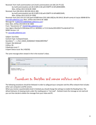 8
Received: from mail1.aceinnovative.com (mail1.aceinnovative.com [66.114.74.12])
by mail2.aceinnovative.com (8.13.8/8.13.8) with ESMTP id rAIFu0k9010009;
Mon, 18 Nov 2013 10:56:00 -0500
Received: from [38.104.61.38] ([38.104.61.38])
by mail1.aceinnovative.com (8.13.8/8.13.8) with ESMTP id rAIFtx80015649;
Mon, 18 Nov 2013 10:55:59 -0500
Received: from [252.133.121.214] (port=47689 helo=[192.168.6.08]) by 38.104.61.38 with asmtp id 1rqLaL-00048-00 for
aasrar@cuddletime.com; Mon, 18 Nov 2013 09:55:58 -0600
Message-ID: <528A37D5.6080609@cuddletime.com>
Date: Mon, 18 Nov 2013 09:55:58 -0600
From: "DocuCentre-IV" <fxC4477@cuddletime.com>
User-Agent: Mozilla/5.0 (Windows NT 6.1; WOW64; rv:7.0.1) Gecko/20110929 Thunderbird/7.0.1
MIME-Version: 1.0
To: aasrar@cuddletime.com
Subject: Scan Data
Content-Type: multipart/mixed;
boundary="----=_Part_52620_4226026627.0566228937852"
X-Spam: Not detected
X-Mras: Ok
X-Badrcpts-Local: 7
X-Spam-Status-Local: No (-450/50)
The same message when viewed in the in the receiver's inbox.
Procedures to Decipher and remove malicious emails
The following procedures should be followed in order to safeguard your computer and the office network that includes
other user computers and file servers.
When you receive a questionable email in Outlook you should change the settings to enable the Reading Pane. The
default behavior of viewing emails under the reading pane is “not read”. Outlook treats the message as not read and
you can then decide to delete the message from your inbox and PC.
 