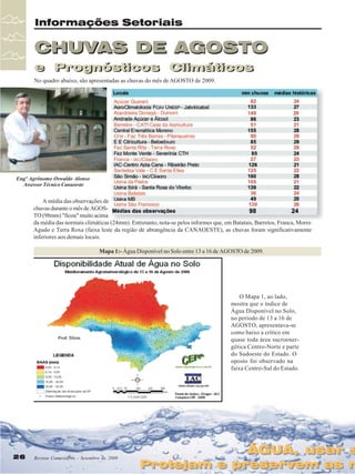 Informações Setoriais

CHUVAS DE AGOSTO
e Prognósticos Climáticos
e Prognósticos Climáticos
No quadro abaixo, são apresentadas as chuvas do mês de AGOSTO de 2009.

Engº Agrônomo Oswaldo Alonso
Assessor Técnico Canaoeste

A média das observações de
chuvas durante o mês de AGOSTO (98mm) "ficou" muito acima
da média das normais climáticas (24mm). Entretanto, nota-se pelos informes que, em Batatais, Barretos, Franca, Morro
Agudo e Terra Roxa (faixa leste da região de abrangência da CANAOESTE), as chuvas foram significativamente
inferiores aos demais locais.
Mapa 1:- Água Disponível no Solo entre 13 a 16 de AGOSTO de 2009.

O Mapa 1, ao lado,
mostra que o índice de
Água Disponível no Solo,
no período de 13 a 16 de
AGOSTO, apresentava-se
como baixo a crítico em
quase toda área sucroenergética Centro-Norte e parte
do Sudoeste do Estado. O
oposto foi observado na
faixa Centro-Sul do Estado.

26
26

Revista Canavieiros - Setembro de 2009
Revista Canavieiros - Setembro de 2009

ÁGUA, usar s
ÁGUA, usar s

Protejam e preservem as n
Protejam e preservem as n

 