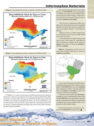 Informações Setoriais
Mapa 2:- Água Disponível no Solo, ao final de AGOSTO de 2008.

Para subsidiar planejamentos de atividades
futuras, a CANAOESTE resume o prognóstico climático de consenso entre INMET (Instituto Nacional de Meteorologia) e INPE (Instituto Nacional de Pesquisas Espaciais) para o
período de setembro a novembro.
· Prevê-se que a temperatura média na região Centro-Oeste ficará acima da normalidade
climática e próxima das respectivas médias históricas nas regiões Sudeste e Sul (Estado do
Paraná);
· Quanto às chuvas, o Mapa 4 abaixo ilustra os prognósticos de consenso INMET-INPE
para estes três meses;
· Como referência, as médias históricas das
chuvas, pelo Centro Apta-IAC, para Ribeirão
Preto e municípios vizinhos são de 20mm em
agosto, pouco mais de 50mm em setembro e
125mm em outubro.

Mapa 3:- Água Disponível no Solo, ao final de AGOSTO de 2009.

Mapa 4: - Prognóstico de chuvas de consenso entre INMET–INPE para os meses de
setembro a novembro

Dentro da Média Histórica
Acima da norma climatológica
Próximo acima da norma
climatológica

Os Mapas 2 e 3, acima, mostram que em toda área canavieira do Estado de
São Paulo, o índice de Água Disponível no Solo ao final de AGOSTO de 2008,
encontrava-se muito mais crítico que em AGOSTO de 2009, pouco diferindo
do Mapa 1 (até meados de AGOSTO de 2009), e de modo semelhante ao que
ocorreu durante o mês de JULHO, explicando entre os principais efeitos destas chuvas, a menor qualidade tecnológica das canas processadas durante o
período JULHO/ AGOSTO.

sem abusar !
sem abusar !

As previsões elaboradas pela SOMAR Meteorologia mostram que, para a região de abrangência CANAOESTE, as chuvas de setembro
(já e) certamente “ficarão” acima da média histórica. Em outubro e novembro, as chuvas deverão ficar dentro da normalidade.
Como já se verifica e prevê que, doravante, a
umidade do solo se mantenha entre média a alta,
a CANAOESTE recomenda atentar a pisoteios
durante as operações de colheita (carregamento)
e transporte da cana que poderão afetar e comprometer produtividades futuras.
Persistindo dúvidas, consultem os Técnicos CANAOESTE mais próximos.

nascentes e cursos d’água.
nascentes e cursos d’água.

Revista Canavieiros - Setembro de 2009
Revista Canavieiros - Setembro de 2009

27
27

 