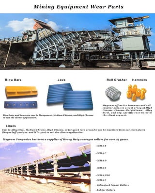 -CEMA B
-CEMA C
-CEMA D
-CEMA E
-CEMA HDE
-CEMA F
-VulcanizedImpactRollers-VulcanizedImpactRollers
-RubberRollers
Magnum CompanieshasbeenasupplierofHeavyDutyconveyorrollersforover25years.
CastinAlloySteel,Medium Chrome,HighChrome,orforquickturnarounditcanbemachinedfrom ourstockplates
(MagnaTuff400/420 andMTA 500)tosuittheclientsapplication.
Liners
M agnum offersitshammersand roll
crusherpartsin a vastarray ofHigh
Chrome,Chrome-M olybdenum, Alloy
Steel,and any specificcastmaterial
theclientrequest.Blow barsandJawsarecastinManganese,Medium Chrome,andHighChrome
tosuittheclientsapplication.
Blow Bars Jaws RollCrusher Hammers
MiningEquipmentW earParts
 