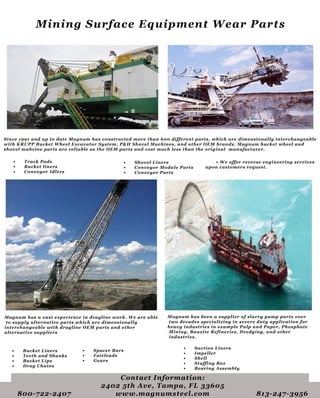 Since1991anduptodateMagnum hasconstructedmorethan600differentparts,whicharedimensionallyinterchangeable
withKRUPPBucketW heelExcavatorSystem,P&H ShovelMachines,andotherOEM brands.Magnum bucketwheeland
shovelmahcinepartsarereliableastheOEM partsandcostmuchlessthantheoriginalmanufacturer.
• TrackPads
• Bucketliners
• ConveyorIdlers
•W eofferreverseengineeringservices
uponcustomersrequest.
• ShovelLiners
• ConveyorModuleParts
• ConveyorParts
Magnum hasavastexperienceindraglinework.W eareable
tosupplyalternativepartswhicharedimensionally
interchangeablewithdraglineOEM partsandother
alternativesuppliers
• BucketLiners
• TeethandShanks
• BucketLips
• DragChains
• SpacerBars
• Fairleads
• Gears
Magnum hasbeenasupplierofslurrypumppartsover
twodecadesspecializinginseveredutyapplicationfor
heavyindustriesinexamplePulpandPaper,Phosphate
Mining,BauxiteRefineries,Dredging,andother
industries.
• SuctionLiners
• Impeller
• Shell
• StuffingBox
• BearingAssembly
ContactInformation:
24025thAve,Tampa,FL33605
800-722-2407 www.magnumsteel.com 813-247-3956
MiningSurfaceEquipmentW earParts
 