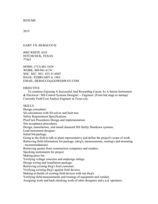 RESUME
2015
GARY J.N. DEBACCO II
8002 WHITE AVE
HITCHCOCK, TEXAS
77563
HOME: (713) 481-1629
WORK: 409-941-6176
SOC. SEC. NO.: 433-31-6047
D.O.B.: FEBRUARY 6, 1962
EMAIL: DEBACCO@GOWEBWAY.COM
OBJECTIVE
To continue Enjoying A Successful And Rewarding Career As A Senior Instrument
& Electrical / SIS Control Systems Designer -- Engineer. (From bid stage to startup)
Currently Field Cost Analyst Engineer in Texas city.
SKILLS
Design consultant:
Sil calculations with Sil-solver and fault tree.
Safety Requirement Specifications.
Proof test Procedures Design and implementation.
Site acceptance procedures.
Design, manufacture, and install diamond SIS Safety Shutdown systems.
Lead instrument designer:
Initial bid package
Going to the field to talk to plant representative and define the project's scope of work.
Retrieving field information for package. (dwg's, measurements, routing's and mounting
. recommendations)
Retrieving quotes from construction companies and venders.
Specking instruments for project
Making price list.
Verifying voltage concerns and amperage ratings.
Design wiring and installation package:
Retrieving existing dwg's from customer.
Verifying existing dwg's against field devices.
Making as builds of existing field devices with out dwg's.
Verifying field measurements and routings of equipment and conduit.
Assigning work and back checking work of other designers and c.a.d. operators.
 