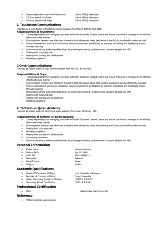  Prepaid Specialist North Award Certificate (Ufone PTML) Islamabad.
 CS Guru Award Certificate (Ufone PTML) Islamabad.
 Creating Moments of Magic (Ufone PTML) Islamabad.
2. Touchstone Communications
I Worked as a team leader at touchstone communications from March 2009 to April 2010.
Responsibilities at Touchstone :
 Taking responsibility for managing your team within the Customer Contact Centre and ensure that work is managed in an efficient,
effect and timely manner
 Ensuring team members are effectively trained so that all required tasks, both existing and future, can be effectively executed
 Proven experience of working in a Customer Service environment and leading by example, motivating and developing a team
through coaching
 Demonstrate strong leadership skills driven by achieving/exceeding predetermined company targets and KPI’s
 Dealing with outbound calls
 Helping with training and development
 Handling complaints
3.Onyx Communications:
I worked as a team leader at onyx communications from feb 2007 to feb 2009.
Responsibilities at Onyx:
 Taking responsibility for managing your team within the Customer Contact Centre and ensure that work is managed in an efficient,
effect and timely manner
 Ensuring team members are effectively trained so that all required tasks, both existing and future, can be effectively executed
 Proven experience of working in a Customer Service environment and leading by example, motivating and developing a team
through coaching
 Demonstrate strong leadership skills driven by achieving/exceeding predetermined company targets and KPI’s
 Dealing with outbound calls
 Helping with training and development
 Handling complaints
4. Tahfeem-ul-Quran Academy
I worked as a team leader at tahfeem-ul-quran academy from June 2010 may 2011.
Responsibilities at Tahfeem-ul-quran academy:
 Taking responsibility for managing your team within the Customer Contact Centre and ensure that work is managed in an efficient,
effect and timely manner
 Ensuring team members are effectively trained so that all required tasks, both existing and future, can be effectively executed
 Dealing with outbound calls
 Handling complaints
 Helping with training and development
 Conducting Interviews
 Demonstrate strong leadership skills driven by achieving/exceeding predetermined company targets and KPI’s
Personal Information
 Father name : Muhammad ayub
 Date of Birth: July 09, 1989
 CNIC NO: 61101-8921422-1
 Nationality: Pakistani
 Marital Status: Single
 Religon: Muslim
Academic Qualifications
 Master Of Commerce (M.Com) Urdu University in Progress
 Bachelor of Commerce (B.Com) Punjab University
 Higher Secondary School Certification ( HSSC ) R.B.I.S.E
 Secondary School Certification ( SSC ) R.B.I.S.E
Professional Certification
 B.ed Allama Iqbal Open University
Reference
 Will be furnished upon request.
 