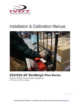 !
Installation & Calibration Manual
ED3/ED4-EP SkidWeigh Plus Series
Electric Pallet Truck Check Weighing
Lift Accurate Technology
ED3/ED4-EP V118
Integrated Visual Data Technology Inc. 3439 Whilabout Terrace, Oakville, Ontario, Canada L6L 0A7 www.skidweigh.com
 