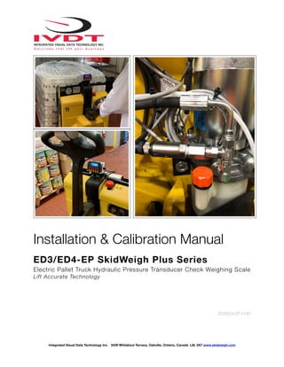 !
Installation & Calibration Manual
ED3/ED4-EP SkidWeigh Plus Series
Electric Pallet Truck Hydraulic Pressure Transducer Check Weighing Scale
Lift Accurate Technology
ED3/ED4-EP V140
Integrated Visual Data Technology Inc. 3439 Whilabout Terrace, Oakville, Ontario, Canada L6L 0A7 www.skidweigh.com
 