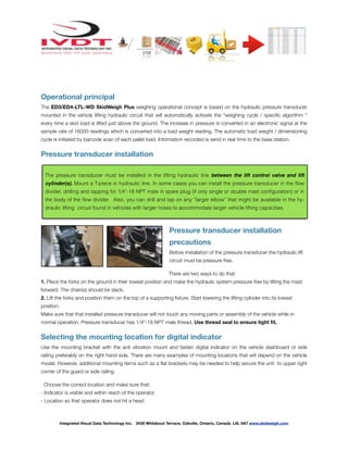 ! ! ! ! ! ! !
Operational principal
The ED3/ED4-LTL-WD SkidWeigh Plus weighing operational concept is based on the hydraulic pressure transducer
mounted in the vehicle lifting hydraulic circuit that will automatically activate the “weighing cycle / speciﬁc algorithm ”
every time a skid load is lifted just above the ground. The increase in pressure is converted in an electronic signal at the
sample rate of 16000 readings which is converted into a load weight reading. The automatic load weight / dimensioning
cycle is initiated by barcode scan of each pallet load. Information recorded is send in real time to the base station.
Pressure transducer installation
Pressure transducer installation
precautions
Before installation of the pressure transducer the hydraulic lift
circuit must be pressure free.
There are two ways to do that:
1. Place the forks on the ground in their lowest position and make the hydraulic system pressure free by tilting the mast
forward. The chain(s) should be slack.
2. Lift the forks and position them on the top of a supporting ﬁxture. Start lowering the lifting cylinder into its lowest
position.
Make sure that that installed pressure transducer will not touch any moving parts or assembly of the vehicle while in
normal operation. Pressure transducer has 1/4”-18 NPT male thread. Use thread seal to ensure tight ﬁt.
Selecting the mounting location for digital indicator
Use the mounting bracket with the anti vibration mount and fasten digital indicator on the vehicle dashboard or side
railing preferably on the right hand side. There are many examples of mounting locations that will depend on the vehicle
model. However, additional mounting items such as a ﬂat brackets may be needed to help secure the unit to upper right
corner of the guard or side railing.
Choose the correct location and make sure that:
- Indicator is visible and within reach of the operator
- Location so that operator does not hit a head
Integrated Visual Data Technology Inc. 3439 Whilabout Terrace, Oakville, Ontario, Canada L6L 0A7 www.skidweigh.com
The pressure transducer must be installed in the lifting hydraulic line between the lift control valve and lift
cylinder(s). Mount a T-piece in hydraulic line. In some cases you can install the pressure transducer in the ﬂow
divider, drilling and tapping for 1/4”-18 NPT male in spare plug (if only single or double mast conﬁguration) or in
the body of the ﬂow divider. Also, you can drill and tap on any “larger elbow” that might be available in the hy-
draulic lifting circuit found in vehicles with larger hoses to accommodate larger vehicle lifting capacities.
 