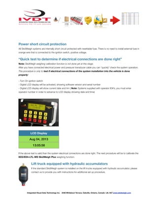 ! ! ! ! ! ! !
Power short circuit protection
All SkidWeigh systems are internally short circuit protected with resettable fuse. There is no need to install external fuse in
orange wire that is connected to the ignition switch, positive voltage.
“Quick test to determine if electrical connections are done right”
Note: SkidWeigh weighing calibration function is not done yet at this stage.
After you have connected electrical power and pressure transducer cable you can “quickly” check the system operation.
This procedure is only to test if electrical connections of the system installation into the vehicle is done
properly!
- Turn On ignition switch
- Digital LCD display will be activated, showing software version and serial number
- Digital LCD display will show current date and tim ( Note: Systems supplied with operator ID#’s, you must enter
operator number in order to advance to LCD display showing date and time)
If the above test is valid than the system electrical connections are done right. The next procedure will be to calibrate the
ED3/ED4-LTL-WD SkidWeigh Plus weighing function.
Lift truck equipped with hydraulic accumulators
If the standard SkidWeigh system is installed on the lift trucks equipped with hydraulic accumulator, please
contact us to provide you with instructions for additional set up procedure.
LCD Display
Aug 04, 2013
13:05:58
Integrated Visual Data Technology Inc. 3439 Whilabout Terrace, Oakville, Ontario, Canada L6L 0A7 www.skidweigh.com
 