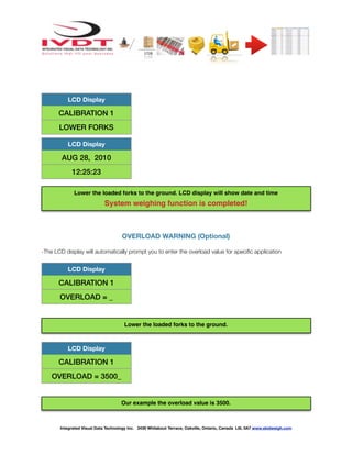 ! ! ! ! ! ! !
OVERLOAD WARNING (Optional)
-The LCD display will automatically prompt you to enter the overload value for speciﬁc application
LCD Display
CALIBRATION 1
LOWER FORKS
LCD Display
AUG 28, 2010
12:25:23
LCD Display
CALIBRATION 1
OVERLOAD = _
LCD Display
CALIBRATION 1
OVERLOAD = 3500_
Integrated Visual Data Technology Inc. 3439 Whilabout Terrace, Oakville, Ontario, Canada L6L 0A7 www.skidweigh.com
Lower the loaded forks to the ground. LCD display will show date and time
System weighing function is completed!
Lower the loaded forks to the ground.
Our example the overload value is 3500.
 