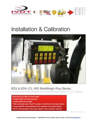 ! ! ! ! ! ! !
Installation & Calibration
ED3 & ED4-LTL-WD SkidWeigh Plus Series
Lift Truck On-board Weighing & Dimensioning Systems for LTL Industry
Version1.0:ED3.ED4-LTL -WD
Integrated Visual Data Technology Inc. 3439 Whilabout Terrace, Oakville, Ontario, Canada L6L 0A7 www.skidweigh.com
* Barcode scan, ID#s for each pallet
* Freight pallet load dimensioning
* Freight pallet load weight
* Fully automatic data “Send” function in real-time to the base station
* Long range RF communication from vehicles to the base station
* Wi-Fi communication from base station to the customer network
 