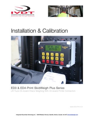 Installation & Calibration




ED3 & ED4-Print SkidWeigh Plus Series
Lift Truck On-board Check Weighing With On-board Printer Connection




                                                                                                        Version:ED3-Print V101




     Integrated Visual Data Technology Inc. 3439 Whilabout Terrace, Oakville, Ontario, Canada L6L 0A7 www.skidweigh.com
 