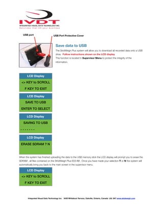 !
Save data to USB
The SkidWeigh Plus system will allow you to download all recorded data onto a USB
drive. Follow instructions shown on the LCD display
This function is located in Supervisor Menu to protect the integrity of the
information.
When the system has ﬁnished uploading the data to the USB memory stick the LCD display will prompt you to erase the
SDRAM , all ﬁles contained on the SKidWeigh Plus ED3-IM . Once you have made your selection Y or N the system will
automatically bring you back to the main screen in the supervisor menu.
LCD Display
<> KEY to SCROLL
F KEY TO EXIT
LCD Display
SAVE TO USB
ENTER TO SELECT
LCD Display
SAVING TO USB
- - - - - - -
LCD Display
ERASE SDRAM ? N
LCD Display
<> KEY to SCROLL
F KEY TO EXIT
Integrated Visual Data Technology Inc. 3439 Whilabout Terrace, Oakville, Ontario, Canada L6L 0A7 www.skidweigh.com
USB Port Protective CoverUSB port
 