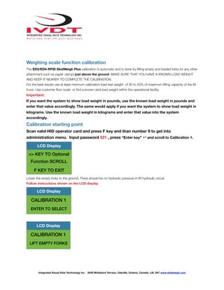 !
Weighing scale function calibration
The ED3/ED4-RFID SkidWeigh Plus calibration is automatic and is done by lifting empty and loaded forks (or any other
attachment such as paper clamp) just above the ground. MAKE SURE THAT YOU HAVE A KNOWN LOAD WEIGHT
AND KEEP IT NEARBY TO COMPLETE THE CALIBRATION.
For the best results use at least minimum calibration load test weight of 30 to 50% of maximum lifting capacity of the lift
truck. Use customer ﬂoor scale or ﬁnd a known skid load weight within the operational facility.
Important:
If you want the system to show load weight in pounds, use the known load weight in pounds and
enter that value accordingly. The same would apply if you want the system to show load weight in
kilograms. Use the known load weight in kilograms and enter that value into the system
accordingly.
Calibration starting point
Scan valid HID operator card and press F key and than number 9 to get into
administration menu. Input password 521 , press “Enter key” ↵ and scroll to Calibration 1.
Lower the empty forks to the ground. There should be no hydraulic pressure in lift hydraulic circuit.
Follow instructions shown on the LCD display
LCD Display
<> KEY TO Optional
Function SCROLL
F KEY TO EXIT
LCD Display
CALIBRATION 1
ENTER TO SELECT
LCD Display
CALIBRATION 1
LIFT EMPTY FORKS
Integrated Visual Data Technology Inc. 3439 Whilabout Terrace, Oakville, Ontario, Canada L6L 0A7 www.skidweigh.com
 