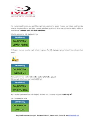 !
You must activate lift control valve and lift the empty forks just above the ground the same way that you would normally
do when lifting loads. Do not slow down this lifting operational cycle, do not tilt the load, do not lift to different heights or
move vehicle. Lift empty forks just above the ground .
After few seconds the LCD display will show
At this point you must lower the empty forks to the ground. The LCD display prompt you to input known calibration load
weight.
Pick up a known load weigh and lower the loaded forks to the ground.
(Our example of the known load weight is 2000 kg)
Input into the system the known load weight of 2000 into the LCD display and press “Enter key” ↵.
The LCD display will show
LCD Display
CALIBRATION 1
LOWER FORKS
LCD Display
CALIBRATION 1
WEIGHT = ❏
LCD Display
CALIBRATION 1
WEIGHT = 2000
LCD Display
CALIBRATION 1
LIFT LOAD
Integrated Visual Data Technology Inc. 3439 Whilabout Terrace, Oakville, Ontario, Canada L6L 0A7 www.skidweigh.com
 