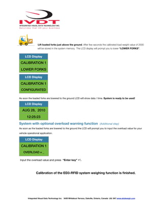 !
Lift loaded forks just above the ground. After few seconds the calibrated load weight value of 2000
will be stored in the system memory. The LCD display will prompt you to lower “LOWER FORKS”.
As soon the loaded forks are lowered to the ground LCD will show data / time. System is ready to be used!
System with optional overload warning function (Additional step)
As soon as the loaded forks are lowered to the ground the LCD will prompt you to input the overload value for your
vehicle operational application.
Input the overload value and press “Enter key” ↵.
Calibration of the ED3-RFID system weighing function is ﬁnished.
LCD Display
CALIBRATION 1
LOWER FORKS
LCD Display
CALIBRATION 1
CONFIGURATED
LCD Display
AUG 28, 2010
12:25:23
LCD Display
CALIBRATION 1
OVERLOAD = _
Integrated Visual Data Technology Inc. 3439 Whilabout Terrace, Oakville, Ontario, Canada L6L 0A7 www.skidweigh.com
 