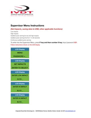 !
Supervisor Menu Instructions
(Set Impacts, saving data to USB, other applicable functions)
Low impacts
High impacts
Audible buzzer warning for low and high impacts
Audible buzzer warning time from 1 to 60 seconds
Continuous audible buzzer warning
To enter into the Supervisor Menu, press F key and than number 9 key. Input password 521.
Follow instructions shown on the LCD display
LCD Display
MENU
PASSWORD = _
LCD Display
SET IMPACTS
ENTER TO SELECT
LCD Display
ENTER LOW IMPACT
4.0 G _
LCD Display
ENTER HI IMPACT
8.0 G _
LCD Display
ENTER HI IMPACT
8.0 G _
Integrated Visual Data Technology Inc. 3439 Whilabout Terrace, Oakville, Ontario, Canada L6L 0A7 www.skidweigh.com
 