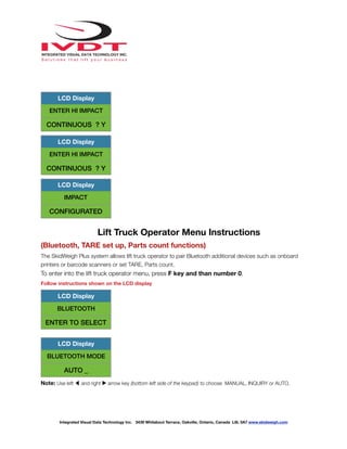 !
Lift Truck Operator Menu Instructions
(Bluetooth, TARE set up, Parts count functions)
The SkidWeigh Plus system allows lift truck operator to pair Bluetooth additional devices such as onboard
printers or barcode scanners or set TARE, Parts count.
To enter into the lift truck operator menu, press F key and than number 0.
Follow instructions shown on the LCD display
Note: Use left ◀ and right ▶ arrow key (bottom left side of the keypad) to choose MANUAL, INQUIRY or AUTO.
LCD Display
ENTER HI IMPACT
CONTINUOUS ? Y
LCD Display
ENTER HI IMPACT
CONTINUOUS ? Y
LCD Display
IMPACT
CONFIGURATED
LCD Display
BLUETOOTH
ENTER TO SELECT
LCD Display
BLUETOOTH MODE
AUTO _
Integrated Visual Data Technology Inc. 3439 Whilabout Terrace, Oakville, Ontario, Canada L6L 0A7 www.skidweigh.com
 