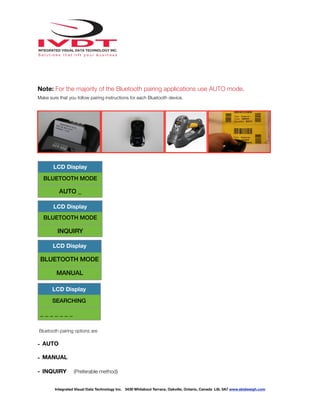 !
Note: For the majority of the Bluetooth pairing applications use AUTO mode.
Make sure that you follow pairing instructions for each Bluetooth device.
Bluetooth pairing options are
- AUTO
- MANUAL
- INQUIRY (Preferable method)
LCD Display
BLUETOOTH MODE
AUTO _
LCD Display
BLUETOOTH MODE
INQUIRY
LCD Display
BLUETOOTH MODE
MANUAL
LCD Display
SEARCHING
_ _ _ _ _ _ _
Integrated Visual Data Technology Inc. 3439 Whilabout Terrace, Oakville, Ontario, Canada L6L 0A7 www.skidweigh.com
 
