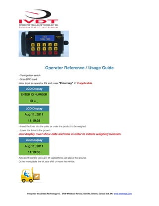 !
Operator Reference / Usage Guide
- Turn ignition switch
- Scan RFID card.
Note: Input an operator ID# and press “Enter key” ↵ if applicable.
- Insert the forks into the pallet or under the product to be weighed.
- Lower the forks to the ground.
LCD display must show date and time in order to initiate weighing function.
Activate lift control valve and lift loaded forks just above the ground.
Do not manipulate the tilt, side shift or move the vehicle.
LCD Display
ENTER ID NUMBER
ID = _
LCD Display
Aug 11, 2011
11:19:38
LCD Display
Aug 11, 2011
11:19:38
Integrated Visual Data Technology Inc. 3439 Whilabout Terrace, Oakville, Ontario, Canada L6L 0A7 www.skidweigh.com
 