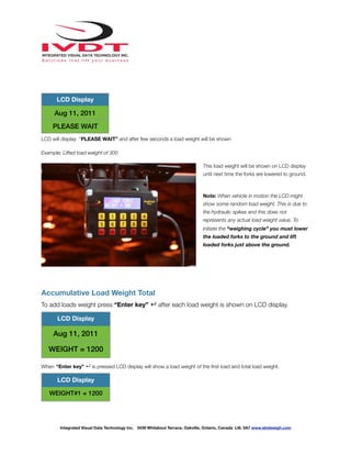 !
LCD will display “PLEASE WAIT” and after few seconds a load weight will be shown
Example: Lifted load weight of 300
This load weight will be shown on LCD display
until next time the forks are lowered to ground.
Note: When vehicle in motion the LCD might
show some random load weight. This is due to
the hydraulic spikes and this does not
represents any actual load weight value. To
initiate the “weighing cycle” you must lower
the loaded forks to the ground and lift
loaded forks just above the ground.
Accumulative Load Weight Total
To add loads weight press “Enter key” ↵ after each load weight is shown on LCD display.
When “Enter key” ↵ is pressed LCD display will show a load weight of the ﬁrst load and total load weight.
LCD Display
Aug 11, 2011
PLEASE WAIT
LCD Display
Aug 11, 2011
WEIGHT = 1200
LCD Display
WEIGHT#1 = 1200
Integrated Visual Data Technology Inc. 3439 Whilabout Terrace, Oakville, Ontario, Canada L6L 0A7 www.skidweigh.com
 