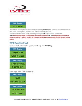 !
After each new load weight shown on LCD display and pressing “Enter key” ↵ system will be updated showing the
latest current load weight total, number of loads and total load weight of all loads.
To reset current individual load weight or totalizing session press “P” key and session will be RESET.
Note: If the onboard printer is connected to the system by pressing “P” key after individual or total load
weight you will get a printout ticket. If the system is utilizing RF communication data will be send to base
station.
TARE Function Input
To set up TARE value into the system press F key and than 0 key.
Scroll to get to the TARE value set up.
TOTAL = 1200
LCD Display
LCD Display
Aug 11, 2011
WEIGHT = 1200
LCD Display
<> KEY to SCROLL
F KEY TO EXIT
LCD Display
TARE
ENTER TO SELECT
LCD Display
TARE ADJUSTMENT
TR = 00 Select
Integrated Visual Data Technology Inc. 3439 Whilabout Terrace, Oakville, Ontario, Canada L6L 0A7 www.skidweigh.com
 