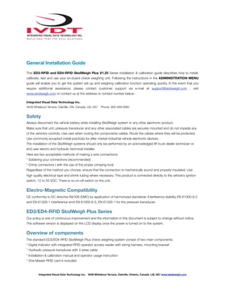 !
General Installation Guide
This ED3-RFID and ED4-RFID SkidWeigh Plus V1.25 Series installation & calibration guide describes how to install,
calibrate, test and use your on-board check weighing unit. Following the instructions in the ADMINISTRATION MENU
guide will enable you to get the system set up and weighing calibration function operating quickly. In the event that you
require additional assistance, please contact customer support via e-mail at support@skidweigh.com , visit
www.skidweigh.com or contact us at the address or contact number below:
Integrated Visual Data Technology Inc.
3439 Whilabout Terrace, Oakville, ON, Canada, L6L 0A7 Phone: 905-469-0985
Safety
Always disconnect the vehicle battery while installing SkidWeigh system or any other electronic product.
Make sure that unit, pressure transducer and any other associated cables are securely mounted and do not impede any
of the vehicle’s controls. Use care when routing the components cables. Route the cables where they will be protected.
Use commonly accepted install practices for after market industrial vehicle electronic devices.
The installation of the SkidWeigh systems should only be performed by an acknowledged lift truck dealer technician or
end user electro and hydraulic technical installer.
Here are two acceptable methods of making a wire connections:
* Soldering your connections (recommended)
* Crimp connectors ( with the use of the proper crimping tool)
Regardless of the method you choose, ensure that the connection is mechanically sound and properly insulated. Use
high quality electrical tape and shrink tubing where necessary. This product is connected directly to the vehicle’s ignition
switch, 12 to 55 VDC. There is no on-off switch on the unit.
Electro-Magnetic Compatibility
CE conformity to EC directive 89/336 (EMC) by application of harmonized standards: Interference stability EN 61000-6-2
and EN 61326-1 interference emit EN 61000-6-3, EN 61326-1 for the pressure transducer.
ED3/ED4-RFID SkidWeigh Plus Series
Our policy is one of continuous improvement and the information in this document is subject to change without notice.
The software version is displayed on the LCD display once the power is turned on to the system.
Overview of components
The standard ED3/ED4-RFID SkidWeigh Plus check weighing system consist of two main components:
* Digital indicator with integrated RFID operator access reader with wiring harness, mounting bracket
* Hydraulic pressure transducer with 3 wires cable
* Installation & calibration manual and operator usage instruction
* One Master RFID card is included
Integrated Visual Data Technology Inc. 3439 Whilabout Terrace, Oakville, Ontario, Canada L6L 0A7 www.skidweigh.com
 