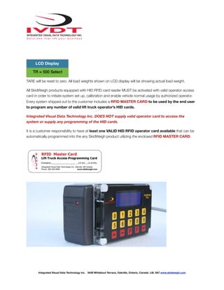 !
TARE will be reset to zero. All load weights shown on LCD display will be showing actual load weight.
All SkidWeigh products equipped with HID RFID card reader MUST be activated with valid operator access
card in order to initiate system set up, calibration and enable vehicle normal usage by authorized operator.
Every system shipped out to the customer includes a RFID MASTER CARD to be used by the end user
to program any number of valid lift truck operator’s HID cards.
Integrated Visual Data Technology Inc. DOES NOT supply valid operator card to access the
system or supply any programming of the HID cards.
It is a customer responsibility to have at least one VALID HID RFID operator card available that can be
automatically programmed into the any SkidWeigh product utilizing the enclosed RFID MASTER CARD.
TR = 500 Select
LCD Display
Integrated Visual Data Technology Inc. 3439 Whilabout Terrace, Oakville, Ontario, Canada L6L 0A7 www.skidweigh.com
 