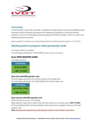 !
Technology
The RFID operator access HID card reader is integrated into digital indicator housing with SkidWeigh system
proprietary software that allows self programming, deleting and management of authorized vehicles
operators on the any of the Skidweigh products equipped with RFID card readers. There is no need for any
additional programming devices!
System application to operate on any material handling vehicle having electrical power supply from 12 to 55 VDC.
Starting point to program valid operator(s) cards
Turn ignition switch to on position
The LCD display will indicate to “SCAN CARD” (as shown below on the picture)
Scan RFID MASTER CARD
LCD display will show
Scan ﬁrst valid HID operator card.
The LCD display will show for the moment the value of the inputed card.
The LCD display will indicate that “CARD ADDED OK “and short beep once
Scan second valid HID operator card.
Follow instructions shown on LCD display.
Keep adding the valid cards to vehicle. When all cards inputed into the system press < KEY TO EXIT
Lift Truck SkidWeigh RFID Authorized Operator Access System has a capability to add up to 250 valid
operator cards.
Note: Proceed with programming valid operator cards for each vehicle in your ﬂeet.
LCD Display
SCAN CARDS
< KEY TO EXIT
LCD Display
SCAN MORE CARDS
< KEY TO EXIT
Integrated Visual Data Technology Inc. 3439 Whilabout Terrace, Oakville, Ontario, Canada L6L 0A7 www.skidweigh.com
 