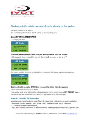 !
Starting point to delete operator(s) cards already on the system
Turn ignition switch to on position
The LCD display will indicate to “SCAN CARD” (as shown on the picture)
Scan RFID MASTER CARD
LCD display will show
Scan ﬁrst valid operator CARD that you want to delete from the system
LCD display will show the card ID# . Use left ◀ and right ▶ arrow key to change to Y.
The current card ID# 44444 will be deleted from the system. LCD display will automatically show
Scan next valid operator CARD that you want to delete from the system
Follow instructions shown on LCD display.
Keep adding cards to be deleted. When all cards inputed into the system press < KEY TO EXIT Note: In
the case that you need replacement of RFID MASTER CARD, please call us at 905-469-0985
How to disable RFID reader
Vehicle access enable function in case of lost HID master card, valid card(s) or reader malefaction
- With digital indicator showing “ IVDT SCAN CARD” press and hold F key for 5 seconds
- LCD display will show PASSWORD =_
- Input 521 and RFID reader will be disabled. Vehicle will be operational without RFID operator card
LCD Display
SCAN CARDS
< KEY TO EXIT
LCD Display
FC:222 ID: 44444
DELETE(Y/N)? N
LCD Display
SCAN MORE CARDS
< KEY TO EXIT
Integrated Visual Data Technology Inc. 3439 Whilabout Terrace, Oakville, Ontario, Canada L6L 0A7 www.skidweigh.com
 