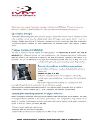 !
(Master card to be used by the end user to program valid operators RFID cards. All programming can be
done with ED3-RFID / ED4-RFID mobile units. There is no need for external programming device )
Operational principal
The ED3/ED4-RFID SkidWeigh Plus series operational principal is based on the hydraulic pressure transducer mounted
in the vehicle lifting hydraulic circuit that will automatically activate the “weighing cycle / speciﬁc algorithm ” every time a
skid load is lifted just above the ground. The increase in pressure is converted in an electronic signal at the sample rate of
16000 readings which is converted into a load weight reading. The valid RFID operator card is required to operate
vehicle.
Pressure transducer installation
The pressure transducer must be installed in the lifting hydraulic line between the lift control valve and lift
cylinder(s). Mount a T-piece in hydraulic line. In some cases you can install the pressure transducer in the ﬂow divider,
drilling and tapping for 1/4”-18 NPT male in spare plug (if only single or double mast conﬁguration) or in the body of the
ﬂow divider. Also, you can drill and tap on any “larger elbow” that might be available in the hydraulic lifting circuit found
in vehicles with larger hoses to accommodate larger vehicle lifting capacities.
Pressure transducer installation precautions
Before installation of the pressure transducer the hydraulic lift circuit must be
pressure free.
There are two ways to do that:
1. Place the forks on the ground in their lowest position and make the
hydraulic system pressure free by tilting the mast forward. The chain(s) should
be slack.
2. Lift the forks and position them on the top of a supporting ﬁxture. Start
lowering the lifting cylinder into its lowest position. Be sure that chain(s) are slack.
Make sure that that installed pressure transducer will not touch any moving parts or assembly of the vehicle while in
normal operation. Pressure transducer has 1/4”-18 NPT male thread. Use thread seal to ensure tight ﬁt.
Selecting the mounting location for digital indicator
Use the mounting bracket with the anti vibration mount and fasten digital indicator on the vehicle dashboard, side railing
on the right hand side or preferably on the overhead guard. There are many examples of mounting locations that will
depend on the vehicle model. However, additional mounting items such as a ﬂat brackets may be needed to help secure
the unit to upper right corner of the guard or side railing.
Choose the correct location and make sure that:
- Indicator is visible and within reach of the operator
- Location so that operator has a clear unobstructed view of the working environment
Integrated Visual Data Technology Inc. 3439 Whilabout Terrace, Oakville, Ontario, Canada L6L 0A7 www.skidweigh.com
 