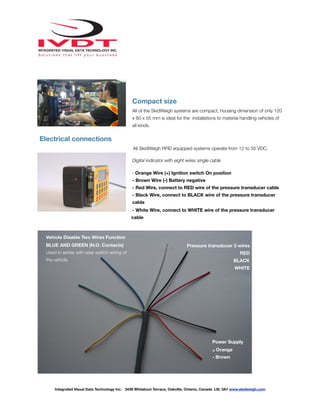 !
Compact size
All of the SkidWeigh systems are compact, housing dimension of only 120
x 80 x 55 mm is ideal for the installations to material handling vehicles of
all kinds.
Electrical connections
All SkidWeigh RFID equipped systems operate from 12 to 55 VDC.
Digital indicator with eight wires single cable
- Orange Wire (+) Ignition switch On position
- Brown Wire (-) Battery negative
- Red Wire, connect to RED wire of the pressure transducer cable
- Black Wire, connect to BLACK wire of the pressure transducer
cable
- White Wire, connect to WHITE wire of the pressure transducer
cable
Integrated Visual Data Technology Inc. 3439 Whilabout Terrace, Oakville, Ontario, Canada L6L 0A7 www.skidweigh.com
Pressure transducer 3 wires
RED
BLACK
WHITE
Power Supply
+ Orange
- Brown
Vehicle Disable Two Wires Function
BLUE AND GREEN (N.O. Contacts)
Used in series with seat switch wiring of
the vehicle
 