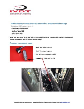 !
Internal relay connections to be used to enable vehicle usage
(Dry contacts, SPDT maximum current 1A)
- Green Wire Common
- Yellow Wire NC
- Blue Wire NO
Note: Use two wires, BLUE and GREEN normally open SPST contacts and connect in series with
vehicle seat switch wire to control vehicle usage
Pressure transducer cable
- White Wire, signal 0 to 2,5 V
- Black Wire, signal negative
- Red Wire, power supply + 11 V DC
Integrated Visual Data Technology Inc. 3439 Whilabout Terrace, Oakville, Ontario, Canada L6L 0A7 www.skidweigh.com
Male port 1/4”-18
 