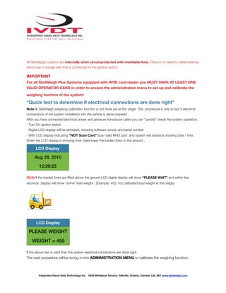 !
All SkidWeigh systems are internally short circuit protected with resettable fuse. There is no need to install external
inline fuse in orange wire that is connected to the ignition switch.
IMPORTANT
For all SkidWeigh Plus Systems equipped with RFID card reader you MUST HAVE AT LEAST ONE
VALID OPERATOR CARD in order to access the administration menu to set up and calibrate the
weighing function of the system!
“Quick test to determine if electrical connections are done right”
Note 1: SkidWeigh weighing calibration function is not done yet at this stage. This procedure is only to test if electrical
connections of the system installation into the vehicle is done properly!
After you have connected electrical power and pressure transducer cable you can “quickly” check the system operation.
- Turn On ignition switch
- Digital LCD display will be activated, showing software version and serial number
- With LCD display indicating “IVDT Scan Card” scan valid RFID card and system will advance showing date / time.
When the LCD display is showing time /data lower the loaded forks to the ground .
(N/A) If the loaded forks are lifted above the ground LCD digital display will show “PLEASE WAIT” and within few
seconds display will show “some” load weight . (Example: 455, not calibrated load weight at this stage)
If the above test is valid than the system electrical connections are done right.
The next procedure will be to log in into ADMINISTRATION MENU to calibrate the weighing function.
LCD Display
Aug 28, 2010
12:20:23
LCD Display
PLEASE WEIGHT
WEIGHT = 455
Integrated Visual Data Technology Inc. 3439 Whilabout Terrace, Oakville, Ontario, Canada L6L 0A7 www.skidweigh.com
 
