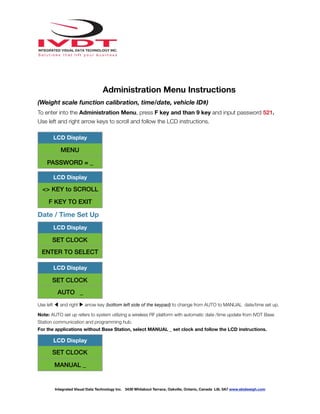 !
Administration Menu Instructions
(Weight scale function calibration, time/date, vehicle ID#)
To enter into the Administration Menu, press F key and than 9 key and input password 521.
Use left and right arrow keys to scroll and follow the LCD instructions.
Date / Time Set Up
Use left ◀ and right ▶ arrow key (bottom left side of the keypad) to change from AUTO to MANUAL date/time set up.
Note: AUTO set up refers to system utilizing a wireless RF platform with automatic date /time update from IVDT Base
Station communication and programming hub.
For the applications without Base Station, select MANUAL _ set clock and follow the LCD instructions.
LCD Display
MENU
PASSWORD = _
LCD Display
<> KEY to SCROLL
F KEY TO EXIT
LCD Display
SET CLOCK
ENTER TO SELECT
LCD Display
SET CLOCK
AUTO _
LCD Display
SET CLOCK
MANUAL _
Integrated Visual Data Technology Inc. 3439 Whilabout Terrace, Oakville, Ontario, Canada L6L 0A7 www.skidweigh.com
 