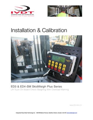 Installation & Calibration




ED3 & ED4-SM SkidWeigh Plus Series
Lift Truck On-board Check Weighing With Overload Warning




                                                                                                        Version:ED3-SM V101




    Integrated Visual Data Technology Inc. 3439 Whilabout Terrace, Oakville, Ontario, Canada L6L 0A7 www.skidweigh.com
 