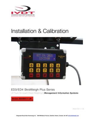 !
Installation & Calibration
ED3/ED4 SkidWeigh Plus Series
Lift Truck On-board Check Weighing & Management Information Systems
Version:ED3- V1.09
Integrated Visual Data Technology Inc. 3439 Whilabout Terrace, Oakville, Ontario, Canada L6L 0A7 www.skidweigh.com
Version: ED3/ED4 V 1.09
 