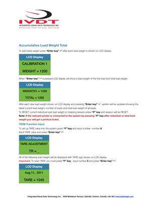 !
Accumulative Load Weight Total
To add loads weight press “Enter key” ↵ after each load weight is shown on LCD display.
When “Enter key” ↵ is pressed LCD display will show a load weight of the ﬁrst load and total load weight.
After each new load weight shown on LCD display and pressing “Enter key” ↵ system will be updated showing the
latest current load weight, number of loads and total load weight of all loads.
To RESET current individual load load weight or totalizing session press “P” key and session will be RESET.
Note: If the onboard printer is connected to the system by pressing “P” key after individual or total load
weight you will get a printout ticket.
TARE Function Input
To set up TARE value into the system press “F” key and input number number 8.
Input TARE value and press “Enter key” ↵
All of the following load weight will be displayed with TARE sign shown on LCD display.
Important: To reset TARE you must press “F” key , input number 0 and press “Enter key” ↵.
LCD Display
CALIBRATION 1
WEIGHT = 1200
LCD Display
WEIGHT#1 = 1200
TOTAL = 1200
LCD Display
TARE ADJUSTMENT
TR = _
LCD Display
Aug 11, 2011
TARE = 1245
Integrated Visual Data Technology Inc. 3439 Whilabout Terrace, Oakville, Ontario, Canada L6L 0A7 www.skidweigh.com
 