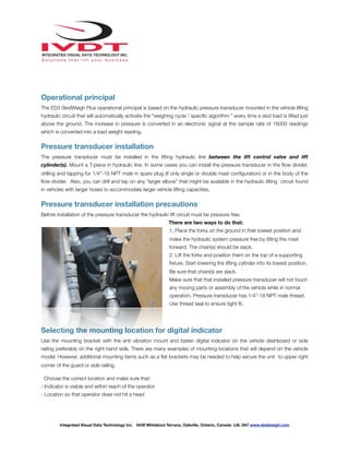 !
Operational principal
The ED3 SkidWeigh Plus operational principal is based on the hydraulic pressure transducer mounted in the vehicle lifting
hydraulic circuit that will automatically activate the “weighing cycle / speciﬁc algorithm ” every time a skid load is lifted just
above the ground. The increase in pressure is converted in an electronic signal at the sample rate of 16000 readings
which is converted into a load weight reading.
Pressure transducer installation
The pressure transducer must be installed in the lifting hydraulic line between the lift control valve and lift
cylinder(s). Mount a T-piece in hydraulic line. In some cases you can install the pressure transducer in the ﬂow divider,
drilling and tapping for 1/4”-18 NPT male in spare plug (if only single or double mast conﬁguration) or in the body of the
ﬂow divider. Also, you can drill and tap on any “larger elbow” that might be available in the hydraulic lifting circuit found
in vehicles with larger hoses to accommodate larger vehicle lifting capacities.
Pressure transducer installation precautions
Before installation of the pressure transducer the hydraulic lift circuit must be pressure free.
There are two ways to do that:
1. Place the forks on the ground in their lowest position and
make the hydraulic system pressure free by tilting the mast
forward. The chain(s) should be slack.
2. Lift the forks and position them on the top of a supporting
ﬁxture. Start lowering the lifting cylinder into its lowest position.
Be sure that chain(s) are slack.
Make sure that that installed pressure transducer will not touch
any moving parts or assembly of the vehicle while in normal
operation. Pressure transducer has 1/4”-18 NPT male thread.
Use thread seal to ensure tight ﬁt.
Selecting the mounting location for digital indicator
Use the mounting bracket with the anti vibration mount and fasten digital indicator on the vehicle dashboard or side
railing preferably on the right hand side. There are many examples of mounting locations that will depend on the vehicle
model. However, additional mounting items such as a ﬂat brackets may be needed to help secure the unit to upper right
corner of the guard or side railing.
Choose the correct location and make sure that:
- Indicator is visible and within reach of the operator
- Location so that operator does not hit a head
Integrated Visual Data Technology Inc. 3439 Whilabout Terrace, Oakville, Ontario, Canada L6L 0A7 www.skidweigh.com
 