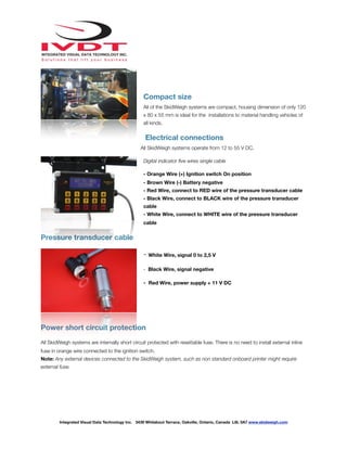 !
Compact size
All of the SkidWeigh systems are compact, housing dimension of only 120
x 80 x 55 mm is ideal for the installations to material handling vehicles of
all kinds.
Electrical connections
All SkidWeigh systems operate from 12 to 55 V DC.
Digital indicator ﬁve wires single cable
- Orange Wire (+) Ignition switch On position
- Brown Wire (-) Battery negative
- Red Wire, connect to RED wire of the pressure transducer cable
- Black Wire, connect to BLACK wire of the pressure transducer
cable
- White Wire, connect to WHITE wire of the pressure transducer
cable
Pressure transducer cable
- White Wire, signal 0 to 2,5 V
- Black Wire, signal negative
- Red Wire, power supply + 11 V DC
Power short circuit protection
All SkidWeigh systems are internally short circuit protected with resettable fuse. There is no need to install external inline
fuse in orange wire connected to the ignition switch.
Note: Any external devices connected to the SkidWeigh system, such as non standard onboard printer might require
external fuse.
Integrated Visual Data Technology Inc. 3439 Whilabout Terrace, Oakville, Ontario, Canada L6L 0A7 www.skidweigh.com
 