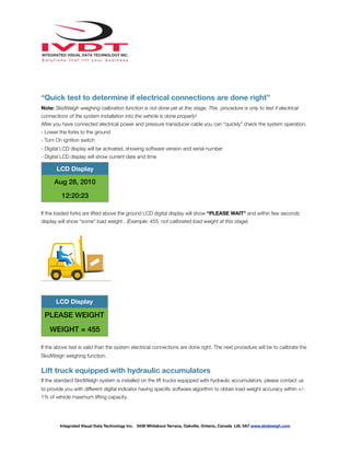!
“Quick test to determine if electrical connections are done right”
Note: SkidWeigh weighing calibration function is not done yet at this stage. This procedure is only to test if electrical
connections of the system installation into the vehicle is done properly!
After you have connected electrical power and pressure transducer cable you can “quickly” check the system operation.
- Lower the forks to the ground
- Turn On ignition switch
- Digital LCD display will be activated, showing software version and serial number
- Digital LCD display will show current date and time
If the loaded forks are lifted above the ground LCD digital display will show “PLEASE WAIT” and within few seconds
display will show “some” load weight . (Example: 455, not calibrated load weight at this stage)
If the above test is valid than the system electrical connections are done right. The next procedure will be to calibrate the
SkidWeigh weighing function.
Lift truck equipped with hydraulic accumulators
If the standard SkidWeigh system is installed on the lift trucks equipped with hydraulic accumulators, please contact us
to provide you with different digital indicator having speciﬁc software algorithm to obtain load weight accuracy within +/-
1% of vehicle maximum lifting capacity.
LCD Display
Aug 28, 2010
12:20:23
LCD Display
PLEASE WEIGHT
WEIGHT = 455
Integrated Visual Data Technology Inc. 3439 Whilabout Terrace, Oakville, Ontario, Canada L6L 0A7 www.skidweigh.com
 