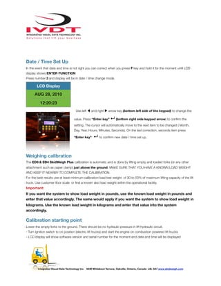 !
Date / Time Set Up
In the event that date and time is not right you can correct when you press F key and hold it for the moment until LCD
display shows ENTER FUNCTION
Press number 3 and display will be in date / time change mode.
Use left ◀ and right ▶ arrow key (bottom left side of the keypad) to change the
value. Press “Enter key” ↵ (bottom right side keypad arrow) to conﬁrm the
setting. The cursor will automatically move to the next item to be changed ( Month,
Day, Year, Hours, Minutes, Seconds). On the last correction, seconds item press
“Enter key” ↵ to conﬁrm new date / time set up.
Weighing calibration
The ED3 & ED4 SkidWeigh Plus calibration is automatic and is done by lifting empty and loaded forks (or any other
attachment such as paper clamp) just above the ground. MAKE SURE THAT YOU HAVE A KNOWN LOAD WEIGHT
AND KEEP IT NEARBY TO COMPLETE THE CALIBRATION.
For the best results use at least minimum calibration load test weight of 30 to 50% of maximum lifting capacity of the lift
truck. Use customer ﬂoor scale or ﬁnd a known skid load weight within the operational facility.
Important:
If you want the system to show load weight in pounds, use the known load weight in pounds and
enter that value accordingly. The same would apply if you want the system to show load weight in
kilograms. Use the known load weight in kilograms and enter that value into the system
accordingly.
Calibration starting point
Lower the empty forks to the ground. There should be no hydraulic pressure in lift hydraulic circuit.
- Turn ignition switch to on position (electric lift trucks) and start the engine on combustion powered lift trucks
- LCD display will show software version and serial number for the moment and date and time will be displayed
LCD Display
AUG 28, 2010
12:20:23
Integrated Visual Data Technology Inc. 3439 Whilabout Terrace, Oakville, Ontario, Canada L6L 0A7 www.skidweigh.com
 