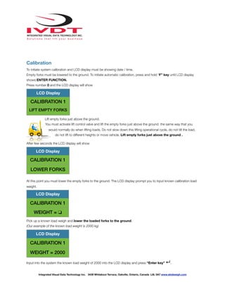 !
Calibration
To initiate system calibration and LCD display must be showing date / time.
Empty forks must be lowered to the ground. To initiate automatic calibration, press and hold “F” key until LCD display
shows ENTER FUNCTION.
Press number 0 and the LCD display will show
Lift empty forks just above the ground.
You must activate lift control valve and lift the empty forks just above the ground the same way that you
would normally do when lifting loads. Do not slow down this lifting operational cycle, do not tilt the load,
do not lift to different heights or move vehicle. Lift empty forks just above the ground .
After few seconds the LCD display will show
At this point you must lower the empty forks to the ground. The LCD display prompt you to input known calibration load
weight.
Pick up a known load weigh and lower the loaded forks to the ground.
(Our example of the known load weight is 2000 kg)
Input into the system the known load weight of 2000 into the LCD display and press “Enter key” ↵.
LCD Display
CALIBRATION 1
LIFT EMPTY FORKS
LCD Display
CALIBRATION 1
LOWER FORKS
LCD Display
CALIBRATION 1
WEIGHT = ❏
LCD Display
CALIBRATION 1
WEIGHT = 2000
Integrated Visual Data Technology Inc. 3439 Whilabout Terrace, Oakville, Ontario, Canada L6L 0A7 www.skidweigh.com
 