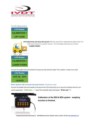 !
The LCD display will show
Lift loaded forks just above the ground. After few seconds the calibrated load weight value of of
2000 will be stored in the system memory. The LCD display will prompt you to lower
“LOWER FORKS”.
As soon the loaded forks are lowered to the ground LCD will show Data/ Time. System is ready to be used!
Note: System with overload warning function (Additional step)
As soon the loaded forks are lowered to the ground the LCD will prompt you to input the overload value for your
vehicle application. “OVERLOAD = -“. Input the overload value and press “Enter key” ↵.
Calibration of the ED3 & ED4 system weighing
function is ﬁnished.
LCD Display
CALIBRATION 1
LIFT LOAD
LCD Display
CALIBRATION 1
LOWER FORKS
LCD Display
AUG 28, 2010
12:25:23
Integrated Visual Data Technology Inc. 3439 Whilabout Terrace, Oakville, Ontario, Canada L6L 0A7 www.skidweigh.com
 