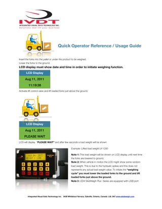 !
Quick Operator Reference / Usage Guide
Insert the forks into the pallet or under the product to be weighed.
Lower the forks to the ground.
LCD display must show date and time in order to initiate weighing function.
Activate lift control valve and lift loaded forks just above the ground.
LCD will display “PLEASE WAIT” and after few seconds a load weight will be shown
Example: Lifted load weight of 1200
Note 1: This load weight will be shown on LCD display until next time
the forks are lowered to ground.
Note 2: When vehicle in motion the LCD might show some random
load weight. This is due to the hydraulic spikes and this does not
represents any actual load weight value. To initiate the “weighing
cycle” you must lower the loaded forks to the ground and lift
loaded forks just above the ground.
Note 3 : ED4 SkidWeigh Plus Series are equipped with USB port.
LCD Display
Aug 11, 2011
11:19:38
LCD Display
Aug 11, 2011
PLEASE WAIT
Integrated Visual Data Technology Inc. 3439 Whilabout Terrace, Oakville, Ontario, Canada L6L 0A7 www.skidweigh.com
 