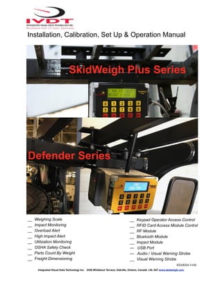Integrated Visual Data Technology Inc. 3439 Whilabout Terrace, Oakville, Ontario, Canada L6L 0A7 www.skidweigh.com
SkidWeigh Plus Series
Defender Series
__ Weighing Scale
__ Impact Monitoring
__ Overload Alert
__ High Impact Alert
__ Utilization Monitoring
__ OSHA Safety Check
__ Parts Count By Weight
__ Freight Dimensioning
__ Keypad Operator Access Control
__ RFID Card Access Module Control
__ RF Module
__ Bluetooth Module
__ Impact Module
— USB Port
— Audio / Visual Warning Strobe
__ Visual Warning Strobe
ED3/ED4 V140
Installation, Calibration, Set Up & Operation Manual
 