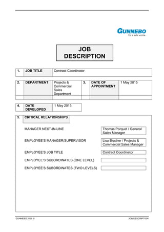 GUNNEBO 2005 © JOB DESCRIPTION
JOB
DESCRIPTION
1. JOB TITLE Contract Coordinator
2. DEPARTMENT Projects &
Commercial
Sales
Department
3. DATE OF
APPOINTMENT
1 May 2015
4. DATE
DEVELOPED
1 May 2015
5. CRITICAL RELATIONSHIPS
MANAGER NEXT-IN-LINE Thomas Porquet / General
Sales Manager
EMPLOYEE’S MANAGER/SUPERVISOR Lisa Bracher / Projects &
Commercial Sales Manager
EMPLOYEE’S JOB TITLE Contract Coordinator
EMPLOYEE’S SUBORDINATES (ONE LEVEL)
EMPLOYEE’S SUBORDINATES (TWO LEVELS)
 